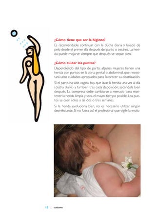 maqueta 2007

14/5/07

09:10

Página 12

¿Cómo tiene que ser la higiene?

Es recomendable continuar con la ducha diaria y lavado de
pelo desde el primer día después del parto o cesárea. La herida puede mojarse siempre que después se seque bien.
¿Cómo cuidar los puntos?

Dependiendo del tipo de parto, algunas mujeres tienen una
herida con puntos en la zona genital o abdominal, que necesitará unos cuidados apropiados para favorecer su cicatrización.
Si el parto ha sido vaginal hay que lavar la herida una vez al día
(ducha diaria) y también tras cada deposición, secándola bien
después. La compresa debe cambiarse a menudo para mantener la herida limpia y seca el mayor tiempo posible. Los puntos se caen solos a las dos o tres semanas.
Si la herida evoluciona bien, no es necesario utilizar ningún
desinfectante. Si no fuera así, el profesional que vigile la evolu-

12

cuídame

 