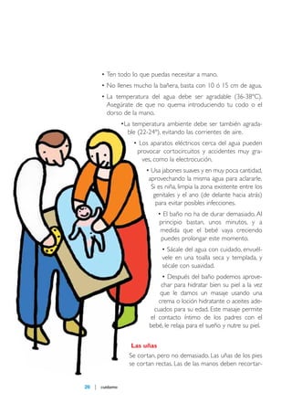 maqueta 2007

14/5/07

09:10

Página 26

• Ten todo lo que puedas necesitar a mano.
• No llenes mucho la bañera, basta con 10 ó 15 cm de agua.
• La temperatura del agua debe ser agradable (36-38ºC).
Asegúrate de que no quema introduciendo tu codo o el
dorso de la mano.
•La temperatura ambiente debe ser también agradable (22-24º), evitando las corrientes de aire.
• Los aparatos eléctricos cerca del agua pueden
provocar cortocircuitos y accidentes muy graves, como la electrocución.
• Usa jabones suaves y en muy poca cantidad,
aprovechando la misma agua para aclararle.
Si es niña, limpia la zona existente entre los
genitales y el ano (de delante hacia atrás)
para evitar posibles infecciones.
• El baño no ha de durar demasiado. Al
principio bastan, unos minutos, y a
medida que el bebé vaya creciendo
puedes prolongar este momento.
• Sácale del agua con cuidado, envuélvele en una toalla seca y templada, y
sécale con suavidad.
• Después del baño podemos aprovechar para hidratar bien su piel a la vez
que le damos un masaje usando una
crema o loción hidratante o aceites adecuados para su edad. Este masaje permite
el contacto íntimo de los padres con el
bebé, le relaja para el sueño y nutre su piel.
Las uñas

Se cortan, pero no demasiado. Las uñas de los pies
se cortan rectas. Las de las manos deben recortar-

26

cuídame

 