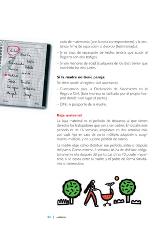 maqueta 2007

14/5/07

09:11

Página 94

cado de matrimonio (con la nota correspondiente), y la sentencia firme de separación o divorcio (testimoniada).
– Si se trata de separación de hecho, tendría que acudir al
Registro con dos testigos.
– Si son menores de edad (cualquiera de los dos) tienen que
inscribirlo los dos juntos.
Si la madre no tiene pareja:
Se debe acudir al registro civil aportando:
– Cuestionario para la Declaración de Nacimiento en el
Registro Civil. (Este impreso es facilitado por el propio hospital donde tuvo lugar el parto.)
– D.N.I. o pasaporte de la madre.
Baja maternal
La baja maternal es el período de descanso al que tienen
derecho los trabajadores que van a ser padres. En España este
periodo es de 16 semanas, ampliables en dos semanas más
por cada hijo en caso de parto múltiple, adopción o acogimiento múltiple, y no supone pérdida de salario.
La madre elige cómo distribuir ese período, antes o después
del parto. Como mínimo 6 semanas las ha de disfrutar obligatoriamente ella después del parto. Las otras 10 pueden repartirse, si se desea, entre la madre y el padre de forma simultánea o consecutiva.

94

cuídame

 