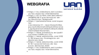 h ttp s :/ / e s .s lid e s h a re .n e t/ c o n d e x
u s / lo s - e s p a c io s - in te rd e n ta le s
h ttp s :/ / e s .s c rib d .c o m/ d o c u me n t/
3 6 5 8 0 9 2 3 6 / C a ra c te ris tic a s - d e -
La - D e n tic io n - Te mp o ra l#
h ttp s :/ / p a lo ma to rto s a .c o m/ e s p a c
io s -
c re c imie n to / # :~ :te xt=E s to s % 2 0 e s
p a c io s % 2 0 e n tre % 2 0 lo s % 2 0 in c is ivo
s ,a p iñ a mie n to % 2 0 d e % 2 0 lo s % 2 0 d ie
n te s % 2 0 p e rma n e n te s .
h ttp s :/ / w w w .o rto d o n c ia .w s / p u b li
c a c io n e s / 2 0 0 9 / a rt- 2 3 /
h ttp s :/ / w w w .o d o n to vid a .c o m/ 2 0 2
2 / 10 / e s p a c io s - f is io lo g ic o s - e n -
d e n tic io n .h tml
h ttp s :/ / w w w .o d o n to vid a .c o m/ 2 0 2
0 / 12 / c a ra c te ris tic a s - d e - lo s -
a rc o s - d e n ta rio s .h tml
h ttp s :/ / e s .s lid e s h a re .n e t/ c o n d e x
u s / lo s - e s p a c io s - in te rd e n ta le s
WEBGRAFIA
 