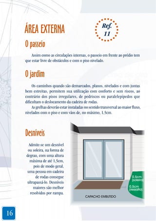 ÁREA EXTERNA

Ref.
11

O passeio
Assim como as circulações internas, o passeio em frente ao prédio tem
que estar livre de obstáculos e com o piso nivelado.

O jardim
Os caminhos quando são demarcados, planos, nivelados e com juntas
bem estreitas, permitem sua utilização com conforto e sem riscos, ao
contrário dos pisos irregulares, de pedriscos ou paralelepípedos que
dificultam o deslocamento da cadeira de rodas.
As grelhas deverão estar instaladas no sentido transversal ao maior fluxo,
nivelados com o piso e com vãos de, no máximo, 1,5cm.

Desníveis
Admite-se um desnível
ou soleira, na forma de
degrau, com uma altura
máxima de até 1,5cm,
pois de modo geral,
uma pessoa em cadeira
de rodas consegue
ultrapassá-lo. Desníveis
maiores são melhor
resolvidos por rampa.

16

0,5cm
(soleira)
0,5cm
(ressalto)
CAPACHO EMBUTIDO

 