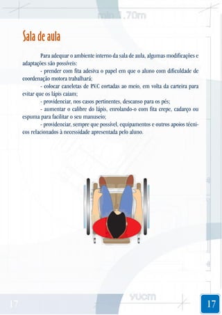 Sala de aula
Para adequar o ambiente interno da sala de aula, algumas modificações e
adaptações são possíveis:
- prender com fita adesiva o papel em que o aluno com dificuldade de
coordenação motora trabalhará;
- colocar caneletas de P cortadas ao meio, em volta da carteira para
.V.C
evitar que os lápis caiam;
- providenciar, nos casos pertinentes, descanso para os pés;
- aumentar o calibre do lápis, enrolando-o com fita crepe, cadarço ou
espuma para facilitar o seu manuseio;
- providenciar, sempre que possível, equipamentos e outros apoios técnicos relacionados à necessidade apresentada pelo aluno.

17

17

 