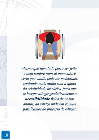 Mesmo que nem tudo possa ser feito,
e nem sempre num só momento, é
certo que muito pode ser melhorado,
contando mais ainda com a ajuda
da criatividade de vários, para que
se busque atingir gradativamente a
acessibilidade física de nossos
alunos, ao espaço onde em comum
partilhamos do processo de educar.

18

 