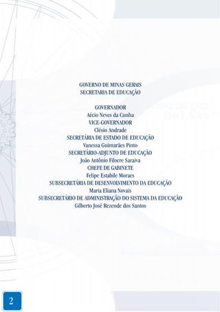 GOVERNO DE MINAS GERAIS
SECRETARIA DE EDUCAÇÃO
GOVERNADOR
Aécio Neves da Cunha
VICE-GOVERNADOR
Clésio Andrade
SECRETÁRIA DE ESTADO DE EDUCAÇÃO
Vanessa Guimarães Pinto
SECRETÁRIO-ADJUNTO DE EDUCAÇÃO
João Antônio Filocre Saraiva
CHEFE DE GABINETE
Felipe Estabile Moraes
SUBSECRETÁRIA DE DESENVOLVIMENTO DA EDUCAÇÃO
Maria Eliana Novais
SUBSECRETÁRIO DE ADMINISTRAÇÃO DO SISTEMA DA EDUCAÇÃO
Gilberto José Rezende dos Santos

2

 