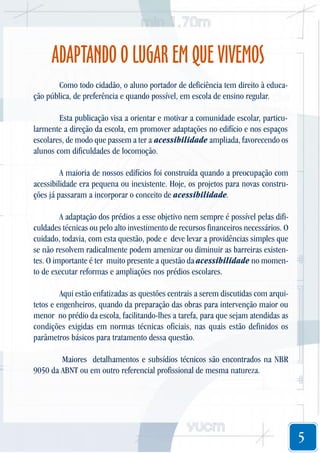 ADAPTANDO O LUGAR EM QUE VIVEMOS
Como todo cidadão, o aluno portador de deficiência tem direito à educação pública, de preferência e quando possível, em escola de ensino regular.
Esta publicação visa a orientar e motivar a comunidade escolar, particularmente a direção da escola, em promover adaptações no edifício e nos espaços
escolares, de modo que passem a ter a acessibilidade ampliada, favorecendo os
alunos com dificuldades de locomoção.
A maioria de nossos edifícios foi construída quando a preocupação com
acessibilidade era pequena ou inexistente. Hoje, os projetos para novas construções já passaram a incorporar o conceito de acessibilidade.
A adaptação dos prédios a esse objetivo nem sempre é possível pelas dificuldades técnicas ou pelo alto investimento de recursos financeiros necessários. O
cuidado, todavia, com esta questão, pode e deve levar a providências simples que
se não resolvem radicalmente podem amenizar ou diminuir as barreiras existentes. O importante é ter muito presente a questão da acessibilidade no momento de executar reformas e ampliações nos prédios escolares.
Aqui estão enfatizadas as questões centrais a serem discutidas com arquitetos e engenheiros, quando da preparação das obras para intervenção maior ou
menor no prédio da escola, facilitando-lhes a tarefa, para que sejam atendidas as
condições exigidas em normas técnicas oficiais, nas quais estão definidos os
parâmetros básicos para tratamento dessa questão.
Maiores detalhamentos e subsídios técnicos são encontrados na NBR
9050 da ABNT ou em outro referencial profissional de mesma natureza.

5

 