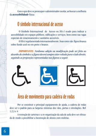 Com o que deve se preocupar o administrador escolar, ao buscar a melhoria
da acessibilidade física:

O símbolo internacional de acesso
O Símbolo Internacional de Acesso ou SIA é usado para indicar a
acessibilidade em espaços públicos, edificações e serviços, bem como nas vagas
especiais de estacionamento e sanitários acessíveis.
O SIA é regulamentado internacionalmente. Suas cores são: figura branca
sobre fundo azul ou em preto e branco.
IMPORTANTE: Nenhuma adição ou modificação pode ser feita ao
desenho do símbolo e a figura deverá sempre estar voltada para o lado direito,
seguindo as proporções representadas nas figuras a seguir.

Área de movimento para cadeira de rodas
Por se constituir o principal equipamento de ajuda, a cadeira de rodas
deve ser o padrão para as larguras mínimas dos vãos, portas e circulações. Ref.
1,2,3 e 4
A remoção de carteiras e a re-organização da sala de aula deve ser efetuada de modo a possibilitar a locomoção de alunos com muletas.

6

 