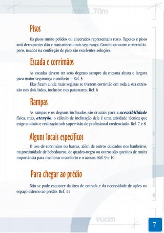 Pisos
Os pisos muito polidos ou encerados representam risco. Tapetes e pisos
anti-derrapantes dão e transmitem mais segurança. Granito ou outro material áspero, usados na confecção de piso são excelentes soluções.

Escada e corrimãos
As escadas devem ter seus degraus sempre da mesma altura e largura
para maior segurança e conforto – Ref. 5
Elas ficam ainda mais seguras se tiverem corrimão em toda a sua extensão nos dois lados, inclusive nos patamares. Ref. 6

Rampas
As rampas e os degraus inclinados são cruciais para a acessibilidade
física, mas, atenção, o cálculo de inclinação dele é uma atividade técnica que
exige cuidado e realização sob supervisão de profissional credenciado. Ref. 7 e 8

Alguns locais específicos
O uso de corrimãos ou barras, além de outros cuidados nos banheiros,
na proximidade de bebedouros, de quadro-negro ou outros são quesitos de muita
importância para melhorar o conforto e o acesso. Ref. 9 e 10

Para chegar ao prédio
Não se pode esquecer da área de entrada e da necessidade de ações no
espaço externo ao prédio. Ref. 11

7

 