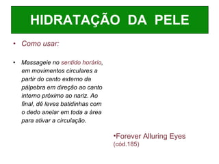 Como usar: Massageie no  sentido horário , em movimentos circulares a  partir do canto externo da  pálpebra em direção ao canto interno próximo ao nariz. Ao  final, dê leves batidinhas com o dedo anelar em toda a àrea para ativar a circulação. HIDRATAÇÃO  DA  PELE Forever Alluring Eyes   (cód.185)   