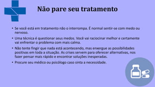 Não pare seu tratamento
• Se você está em tratamento não o interrompa. É normal sentir-se com medo ou
nervoso.
• Uma técnica é questionar seus medos. Você vai raciocinar melhor e certamente
vai enfrentar o problema com mais calma.
• Não tente fingir que nada está acontecendo, mas enxergue as possibilidades
positivas em toda a situação. As crises servem para oferecer alternativas, nos
fazer pensar mais rápido e encontrar soluções inesperadas.
• Procure seu médico ou psicólogo caso sinta a necessidade.
 