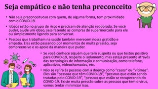 Seja empático e não tenha preconceito
• Não seja preconceituoso com quem, de alguma forma, tem proximidade
com o COVID-19.
• Idosos estão no grupo de risco e precisam de atenção redobrada. Se você
puder, ajude um idoso, seja fazendo as compras de supermercado para ele
ou simplesmente ligando para conversar.
• Pessoas que trabalham na saúde também merecem nossa gratidão e
empatia. Elas estão passando por momentos de muita pressão, seja
compreensivo e os apoie da maneira que puder.
• Se você conhece alguém que tem suspeita ou que testou positivo
para COVID-19, respeite o isolamento, mas esteja presente através
das tecnologias de informação e comunicação, como telefone,
aplicativos, videochamadas, etc.
• Não se refira às pessoas com a doença como "casos“ ou "vítimas”.
Eles são “pessoas que têm COVID-19”, “pessoas que estão sendo
tratadas pelo COVID-19”, “pessoas que estão se recuperando do
COVID-19. Existe muita pressão sobre as pessoas que tem o vírus,
vamos tentar minimizar isso.
 