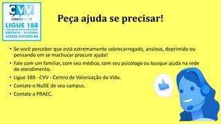 Peça ajuda se precisar!
• Se você perceber que está extremamente sobrecarregado, ansioso, deprimido ou
pensando em se machucar procure ajuda!
• Fale com um familiar, com seu médico, com seu psicólogo ou busque ajuda na rede
de atendimento.
• Ligue 188 - CVV - Centro de Valorização da Vida.
• Contate o NuDE de seu campus.
• Contate a PRAEC.
 