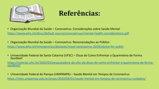 Referências:
• Organização Mundial da Saúde – Coronavírus: Considerações sobre Saúde Mental
https://www.who.int/docs/default-source/coronaviruse/mental-health-considerations.pdf
• Organização Mundial da Saúde – Coronavírus: Recomendações ao Público
https://www.who.int/emergencies/diseases/novel-coronavirus-2019/advice-for-public
• Universidade Federal de Santa Catarina (UFSC) – Dicas de Como Enfrentar a Quarentena de Forma
Saudável
https://noticias.ufsc.br/2020/03/pesquisadora-da-ufsc-da-dicas-de-como-enfrentar-a-quarentena-de-forma-
saudavel/
• Universidade Federal do Pampa (UNIPAMPA) – Saúde Mental em Tempos de Coronavírus
https://sites.unipampa.edu.br/praec/2020/04/01/saude-mental-em-tempos-de-coronavirus-cuidados/
 