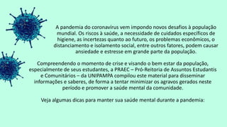 A pandemia do coronavírus vem impondo novos desafios à população
mundial. Os riscos à saúde, a necessidade de cuidados específicos de
higiene, as incertezas quanto ao futuro, os problemas econômicos, o
distanciamento e isolamento social, entre outros fatores, podem causar
ansiedade e estresse em grande parte da população.
Compreendendo o momento de crise e visando o bem estar da população,
especialmente de seus estudantes, a PRAEC – Pró-Reitoria de Assuntos Estudantis
e Comunitários – da UNIPAMPA compilou este material para disseminar
informações e saberes, de forma a tentar minimizar os agravos gerados neste
período e promover a saúde mental da comunidade.
Veja algumas dicas para manter sua saúde mental durante a pandemia:
 