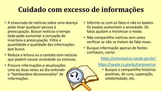 Cuidado com excesso de informações
• A enxurrada de notícias sobre uma doença
pode levar qualquer pessoa à
preocupação. Buscar notícias o tempo
todo pode aumentar a sensação de
incerteza e preocupação. Filtre a
quantidade e qualidade das informações
que busca.
• Reduza a leitura ou o contato com notícias
que podem causar ansiedade ou estresse.
• Procure informações e atualizações
uma ou duas vezes ao dia evitando
o “bombardeio desnecessário” de
informações.
• Informe-se com os fatos e não os boatos.
Os boatos aumentam a ansiedade. Os
fatos ajudam a minimizar o medo.
• Não compartilhe notícias sem antes
verificar se não se tratam de fake news.
• Busque informação apenas de fontes
confiáveis, como:
https://coronavirus.saude.gov.br/
https://saude.rs.gov.br/coronavirus
• Busque e compartilhe histórias
positivas, de cura, superação,
solidariedade, etc.
 