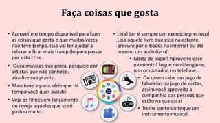Faça coisas que gosta
• Aproveite o tempo disponível para fazer
as coisas que gosta e que muitas vezes
não teve tempo. Isso vai ter ajudar a
relaxar e ficar mais tranquilo para passar
por esta crise.
• Ouça músicas que gosta, pesquise por
artistas que não conhece,
atualize sua playlist.
• Maratone aquela série que há
tempo você quer assistir.
• Veja os filmes em lançamento
ou reveja aqueles que você
gostou muito.
• Leia! Ler é sempre um exercício precioso!
Leia aquele livro que está na estante,
procure por e-books na internet ou até
mesmo um audiolivro!
• Gosta de jogar? Aproveite esse
momento! Jogue no videogame,
no computador, no telefone...
• Ou quem sabe um jogo de
tabuleiro ou jogo de cartas,
assim você aproveita a
companhia das pessoas que
estão na sua casa!
• Treine canto ou toque um
instrumento musical.
 