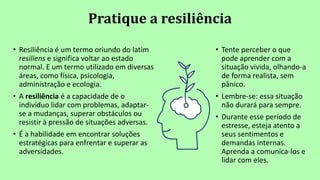 Pratique a resiliência
• Tente perceber o que
pode aprender com a
situação vivida, olhando-a
de forma realista, sem
pânico.
• Lembre-se: essa situação
não durará para sempre.
• Durante esse período de
estresse, esteja atento a
seus sentimentos e
demandas internas.
Aprenda a comunica-los e
lidar com eles.
• Resiliência é um termo oriundo do latim
resiliens e significa voltar ao estado
normal. E um termo utilizado em diversas
áreas, como física, psicologia,
administração e ecologia.
• A resiliência é a capacidade de o
indivíduo lidar com problemas, adaptar-
se a mudanças, superar obstáculos ou
resistir à pressão de situações adversas.
• É a habilidade em encontrar soluções
estratégicas para enfrentar e superar as
adversidades.
 