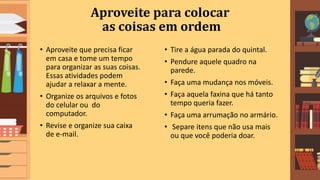 Aproveite para colocar
as coisas em ordem
• Aproveite que precisa ficar
em casa e tome um tempo
para organizar as suas coisas.
Essas atividades podem
ajudar a relaxar a mente.
• Organize os arquivos e fotos
do celular ou do
computador.
• Revise e organize sua caixa
de e-mail.
• Tire a água parada do quintal.
• Pendure aquele quadro na
parede.
• Faça uma mudança nos móveis.
• Faça aquela faxina que há tanto
tempo queria fazer.
• Faça uma arrumação no armário.
• Separe itens que não usa mais
ou que você poderia doar.
 