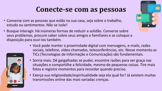 Conecte-se com as pessoas
• Converse com as pessoas que estão na sua casa, seja sobre o trabalho,
estudo ou sentimentos. Não se isole!
• Busque interagir. Há inúmeras formas de reduzir a solidão. Converse sobre
seus problemas, procure saber sobre seus amigos e familiares e se coloque a
disposição para ouvi-los também.
• Você pode manter a proximidade digital com mensagens, e-mails, redes
sociais, telefone, vídeo chamadas, teleconferências, etc. Nesse momento as
TICs (Tecnologias de Informação e Comunicação) são fundamentais.
• Sorria mais. Dê gargalhadas se puder, encontre razões para ver graça nas
situações e compartilhe a felicidade, mesmo de pequenas coisas. Tire mais
fotos e registre momentos para recordar quando preciso.
• Exerça sua religiosidade/espiritualidade seja ela qual for! Já existem muitas
transmissões online das mais variadas crenças.
 