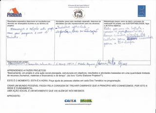 ~-------------------------------------------------------------------



                                                                                rv Encontro  de Ação Socía] e BlOclanza.·
                                                                                I Encontro de tcLlIcação Biocêntrica do Se,1
                                                                                              ~••.iKb A'e<", ~~.
                                                                                          el                       "I;>~




                                                                                      1t
      Resultados esperados (descrever os resultados que         Atividades (para cada resultado esperado, descreva as                                 Metodologia (expor como se dará o processo de
      deverão ser alcançados durante ou ao término do           atividades que são imprescindíveis para seu alcance)                                  realização do projeto, sua SUSTENTABILlDADE; faça-

                                                              f~
                                                               r                                         1" ~p                                                                            ~ -li-



                                                                -J>r
      projeto)                                                        I ~ n.                                               fi                     .   o de forma objetiva)
          A1.-J     .          .."j)""         -J.                 na toQX»'JotL
                                                                      r :                      'JTj V{ Írtc1 ~                   -
                                                                                                                                                      froroJl. ~                   J íúl   ~;rQi     Ov -
                                                                                                                                                                     qd6Jr RJi~'f
          7{W!.mD@!1l-tecflarutt'Q{XJvOJ.wvu                #M                                                             ~.../                                          1)JTlld               fIM

     ~ ~ ~7         U               (.
                                     (b ~            t:ÍR
                                                            f                    -b                         ')tw                              .       (~Jrr&.qon                             ru't(J)/0   i


     ~k&@ .                                                                                                                                           dam0 .. C; ~ohl~~~ti&trrJn
                                                                                                                                                            CÀ.                                               c
                                                                                                                                                      CJfff NVlo. tfVLa     UtJõn{

                                                                                                                                                      ron""-        élC   i3 /0 Jom         ov




      APRENDENDO A FAZER PROJETOS!
      "Basicamente, um projeto é uma ação social planejada, estruturada em objetivos, resultados e atividades baseadas em uma quantidade limitada
      de recursos (humanos, materiais e financeiros) e de tempo". (do livro "Como Elaborar Projetos?")

      ESTE É O MOMENTO. ESTA É A HORA. Peça ajuda às pessoas citadas em cada Eixo Temático na programação.

      CRIAR UM MUNDO POSSíVEL PASSA PELA CORAGEM DE TRILHAR CAMINHOS QUE A PRINCíPIO NÃO CONHECEMOS, POR ISTO A
      REDE É FUNDAMENTAL.
      UMA AÇÃO SOCIAL É UM MOVIMENTO QUE VAI ALÉM DE NÓS MESMOS.
                             ,

      APROVEITE!

                                                                            CAI           A                  BRMíL:
                                                                                                             ' .••• PICO t PAI$ SEM p08RElA
                                                                                                                 15



                                                                            www.biodanzasocialbiocentrica.org.br
 