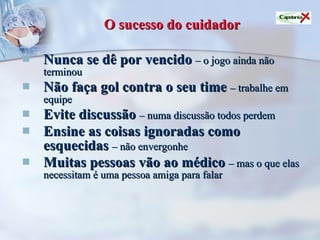 O sucesso do cuidador Nunca se dê por vencido   – o jogo ainda não terminou Não faça gol contra o seu time   – trabalhe em equipe Evite discussão   – numa discussão todos perdem Ensine as coisas ignoradas como esquecidas   – não envergonhe Muitas pessoas vão ao médico   – mas o que elas necessitam é uma pessoa amiga para falar 