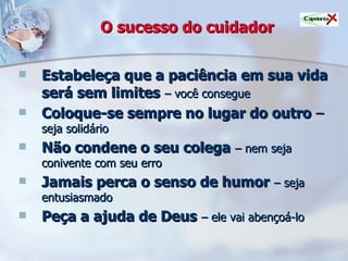 O sucesso do cuidador Estabeleça que a paciência em sua vida será sem limites   – você consegue Coloque-se sempre no lugar do outro  –  seja solidário Não condene o seu colega   – nem seja conivente com seu erro Jamais perca o senso de humor   – seja entusiasmado Peça a ajuda de Deus   – ele vai abençoá-lo 