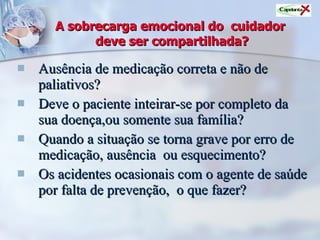 A sobrecarga emocional do  cuidador  deve ser compartilhada? Ausência de medicação correta e não de paliativos? Deve o paciente inteirar-se por completo da sua doença,ou somente sua família? Quando a situação se torna grave por erro de medicação, ausência  ou esquecimento? Os acidentes ocasionais com o agente de saúde por falta de prevenção,  o que fazer? 