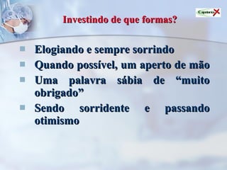 Investindo de que formas?   Elogiando e sempre sorrindo Quando possível, um aperto de mão  Uma palavra sábia de “muito obrigado” Sendo sorridente e passando otimismo 