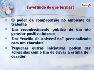 Investindo de que formas? O poder da compreensão no ambiente de trabalho Um reconhecimento público de um ato gerador positivo interno Um “cartão de aniversário” personalizado com um chocolate Pequenas outras iniciativas podem ser acrescidas com o fim de elevar a estima do  curador 