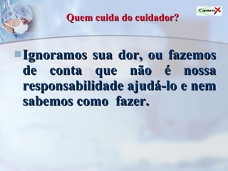 Quem cuida do cuidador? Ignoramos sua dor, ou fazemos de conta que não é nossa responsabilidade ajudá-lo e nem sabemos como  fazer.   