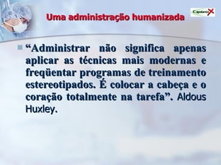 Uma administração humanizada “ Administrar não significa apenas aplicar as técnicas mais modernas e freqüentar programas de treinamento estereotipados. É colocar a cabeça e o coração totalmente na tarefa”.   Aldous Huxley. 