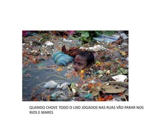 QUANDO CHOVE TODO O LIXO JOGADOS NAS RUAS VÃO PARAR NOS 
RIOS E MARES 
 
