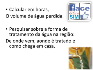 • Calcular em horas,
O volume de água perdida.
• Pesquisar sobre a forma de
tratamento da água na região:
De onde vem, aonde é tratado e
como chega em casa.
 