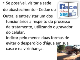 • Se possível, visitar a sede
do abastecimento - Cedae ou
Outra, e entrevistar um dos
funcionários a respeito do processo
de tratamento, utilizando o gravador
do celular.
Indicar pelo menos duas formas de
evitar o desperdício d'água em sua
casa e na vizinhança.
 