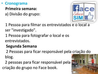 • Cronograma
Primeira semana:
a) Divisão do grupo:
1 Pessoa para filmar os entrevistados e o local a
ser "investigado”.
1 Pessoa para fotografar o local e os
entrevistados.
Segunda Semana
2 Pessoas para ficar responsável pela criação do
blog.
2 pessoas para ficar responsável pela
criação do grupo no Face book.
 