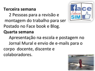 Terceira semana
2 Pessoas para a revisão e
montagem do trabalho para ser
Postado no Face book e Blog.
Quarta semana
Apresentação na escola e postagem no
Jornal Mural e envio de e-mails para o
corpo docente, discente e
colaboradores.
 