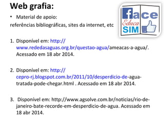 Web grafia:
• Material de apoio:
referências bibliográficas, sites da internet, etc
1. Disponível em: http://
www.rededasaguas.org.br/questao-agua/ameacas-a-agua/.
Acessado em 18 abr 2014.
2. Disponível em: http://
cepro-rj.blogspot.com.br/2011/10/desperdicio-de-agua-
tratada-pode-chegar.html . Acessado em 18 abr 2014.
3. Disponível em: http://www.agsolve.com.br/noticias/rio-de-
janeiro-bate-recorde-em-desperdicio-de-agua. Acessado em
18 abr 2014.
 