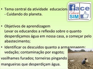 • Tema central da atividade educacional:
- Cuidando do planeta.
• Objetivos de aprendizagem
Levar os educandos a reflexão sobre o quanto
desperdiçamos água em nossa casa, a começar pelo
abastecimento;
• Identificar os descuidos quanto a armazenagem;
vedação; contaminação por esgoto;
vasilhames furados; torneiras pingando
mangueiras que desperdiçam água.
• Tema central da atividade educacional:
- Cuidando do planeta.
• Objetivos de aprendizagem
Levar os educandos a reflexão sobre o quanto
desperdiçamos água em nossa casa, a começar pelo
abastecimento;
• Identificar os descuidos quanto a armazenagem;
vedação; contaminação por esgoto;
vasilhames furados; torneiras pingando
mangueiras que desperdiçam água.
 