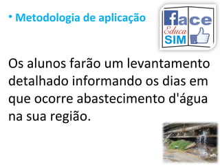 • Metodologia de aplicação
Os alunos farão um levantamento
detalhado informando os dias em
que ocorre abastecimento d'água
na sua região.
 