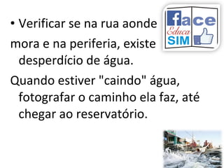 • Verificar se na rua aonde
mora e na periferia, existe
desperdício de água.
Quando estiver "caindo" água,
fotografar o caminho ela faz, até
chegar ao reservatório.
 