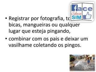 • Registrar por fotografia, torneiras,
bicas, mangueiras ou qualquer
lugar que esteja pingando,
• combinar com os pais e deixar um
vasilhame coletando os pingos.
 