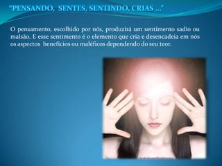 O pensamento, escolhido por nós, produzirá um sentimento sadio ou
malsão. E esse sentimento é o elemento que cria e desencadeia em nós
os aspectos benefícios ou maléficos dependendo do seu teor.
 