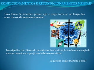 Uma forma de proceder, pensar, agir e reagir torna-se, ao longo dos
anos, um condicionamento mental.
Isso significa que diante de uma determinada situação tendemos a reagir da
mesma maneira em que já nos habituamos a fazer.
A questão é: que maneira é essa?
 