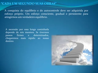 A conquista do equilíbrio e do autocontrole deve ser adquirida por
esforço próprio. Um esforço consciente, gradual e persistente para
atingirmos um verdadeiro equilíbrio.
A ascensão por essa longa caminhada
depende de nós mesmos. Se tivermos
passos firmes e determinados,
chegaremos mais rápido ao nosso
destino.
 