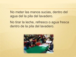 No meter las manos sucias, dentro del
agua del la pila del lavadero.
No tirar la leche, refresco o agua fresca
dentro de la pila del lavadero.
 