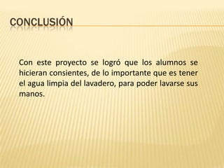 CONCLUSIÓN


 Con este proyecto se logró que los alumnos se
 hicieran consientes, de lo importante que es tener
 el agua limpia del lavadero, para poder lavarse sus
 manos.
 