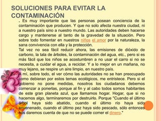 SOLUCIONES PARA EVITAR LA
CONTAMINACIÓN
  . Es muy importante que las personas posean conciencia de la
  contaminación que producen. Y que no solo afecta nuestra ciudad, ni
  a nuestro país sino a nuestro mundo. Las autoridades deben hacerse
  cargo y mantenerse al tanto de la gravedad de la situación. Pero
  sobre todo fomentar en nuestros niños el amor por la naturaleza, la
  sana convivencia con ella y la protección.
  Tal vez no sea fácil reducir ahora, las emisiones de dióxido de
  carbono, la tala de árboles, la contaminación del agua, etc., pero si es
  más fácil que los niños se acostumbren a no usar el carro si no se
  necesita, a cuidar el agua, a reciclar. Y a lo mejor en un mañana, no
  muy lejano, se respire un aire limpio, en nuestro país.
  A mí, sobre todo, el ver cómo las autoridades no se han preocupado
  como debieran por estos temas ecológicos, me entristece. Pero si el
  gobierno no pone medidas, nosotros los ciudadanos debemos
  comenzar a ponerlas, porque al fin y al cabo todos somos habitantes
  de este gran planeta azul, que llamamos hogar. Hogar, que si no
  hacemos algo, terminaremos por destruirlo. Porque "Cuando el último
  árbol haya sido abatido, cuando el último río haya sido
  envenenado, cuando el último pez haya sido pescado, sólo entonces
  nos daremos cuenta de que no se puede comer el dinero."
 