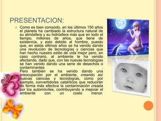 PRESENTACION:
    Como es bien conocido, en los últimos 150 años
     el planeta ha cambiado la estructura natural de
     su atmósfera y su hidrósfera más que en todo el
     tiempo, millones de años, que tiene de
     existencia, y esto debido al hombre, puesto
     que, en estos últimos años se ha venido dando
     una revolución de tecnologías y ciencias que
     han hecho nuestro estilo de vida mejor pero, en
     caso contrario, al ambiente le ha venido
     afectando, dado que, con las nuevas tecnologías
     se han venido dando una serie de desechos o
     contaminantes                                   .
     Pero también se ha venido dando una
     preocupación por el ambiente, creando así
     nuevas ciencias y tecnologías, como por
     ejemplo, convertidores catalíticos que reducirán
     de forma más efectiva la contaminación creada
     por los automóviles, contribuyendo a mejorar el
     ambiente      con      un       costo    menor.
 