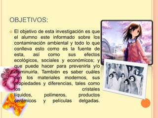 OBJETIVOS:
   El objetivo de esta investigación es que
    el alumno este informado sobre los
    contaminación ambiental y todo lo que
    conlleva esto como es la fuente de
    esta,     así   como      sus     efectos
    ecológicos, sociales y económicos; y
    que puede hacer para prevenirla y/o
    disminuirla. También es saber cuáles
    son los materiales modernos, sus
    propiedades y diferencias, tales como
    los                              cristales
    líquidos,     polímeros,       productos
    cerámicos y películas delgadas.
 