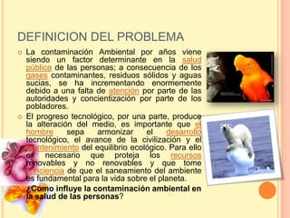 DEFINICION DEL PROBLEMA
   La contaminación Ambiental por años viene
    siendo un factor determinante en la salud
    pública de las personas; a consecuencia de los
    gases contaminantes, residuos sólidos y aguas
    sucias, se ha incrementando enormemente
    debido a una falta de atención por parte de las
    autoridades y concientización por parte de los
    pobladores.
   El progreso tecnológico, por una parte, produce
    la alteración del medio, es importante que el
    hombre      sepa   armonizar     el    desarrollo
    tecnológico, el avance de la civilización y el
    mantenimiento del equilibrio ecológico. Para ello
    es necesario que proteja los recursos
    renovables y no renovables y que tome
    conciencia de que el saneamiento del ambiente
    es fundamental para la vida sobre el planeta.
   ¿Como influye la contaminación ambiental en
    la salud de las personas?
 