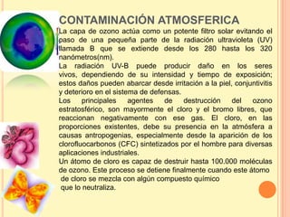CONTAMINACIÓN ATMOSFERICA
La capa de ozono actúa como un potente filtro solar evitando el
paso de una pequeña parte de la radiación ultravioleta (UV)
llamada B que se extiende desde los 280 hasta los 320
nanómetros(nm).
La radiación UV-B puede producir daño en los seres
vivos, dependiendo de su intensidad y tiempo de exposición;
estos daños pueden abarcar desde irritación a la piel, conjuntivitis
y deterioro en el sistema de defensas.
Los     principales    agentes   de    destrucción    del   ozono
estratosférico, son mayormente el cloro y el bromo libres, que
reaccionan negativamente con ese gas. El cloro, en las
proporciones existentes, debe su presencia en la atmósfera a
causas antropogenias, especialmente desde la aparición de los
clorofluocarbonos (CFC) sintetizados por el hombre para diversas
aplicaciones industriales.
Un átomo de cloro es capaz de destruir hasta 100.000 moléculas
de ozono. Este proceso se detiene finalmente cuando este átomo
 de cloro se mezcla con algún compuesto químico
 que lo neutraliza.
 